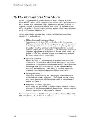 Router Security Configuration Guide




7.5. IPSec and Dynamic Virtual Private Networks
        Section 5.2 explains some of the basic features of IPSec. However, IPSec and
        Virtual Private Network (VPN) configuration are complex topics. As deployment of
        VPNs becomes more common, the simple configurations described in Section 5.2
        probably will not scale well enough to satisfy users’ needs. To achieve scalability,
        VPNs will need to be dynamic, employing public keys and public key certificates to
        set up IPSec-protected links on the fly

        Security configuration issues are likely to be important in deployment of large
        dynamic VPNs are listed below.

                • PKI enrollment and obtaining certificates –
                  To participate in a dynamic VPN based on Public Key Infrastructure
                  (PKI), a router or any other device must possess a copy of the correct root
                  and authority certificates, and it must have its own certified public key and
                  private key. Installing certificates and setting up authorities on Cisco
                  routers is complex but well-documented. There are also trust issues in any
                  large VPN deployment: are all members of the VPN trusted equally? In
                  general, IPSec is most useful for integrity and confidentiality assurance,
                  but not for authorization or access control.
                • Certificate revocation –
                  In any large-scale PKI, removing certified principals from the trusted
                  community is very important. PKI standards define various data formats
                  and protocols for defining revocations and for checking certification status,
                  including X.509 Certificate Revocation Lists (CRLs) and the Online
                  Certificate Status Protocol (OCSP). It may be necessary to configure
                  revocation checking on routers participating in dynamic VPNs.
                • Cryptographic issues –
                  Selection of uniform key sizes and cryptographic algorithms will be a
                  contentious issue in VPN deployment. Cisco routers currently support
                  only a small complement of algorithms, depending on the installed IOS
                  version and feature set.
                • Designating traffic to be encrypted –
                  Cisco routers, and most other VPN systems, support the ability to protect
                  certain traffic based on its protocol and port numbers. Currently, there are
                  no uniform guidelines for selecting traffic to protect.

        For complete information on the IPSec and dynamic VPN capabilities of Cisco IOS
        12.0, consult Cisco IOS 12.0 Network Security [2].




268                                                                                Version 1.1c
 