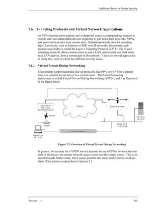 Additional Issues in Router Security




7.6. Tunneling Protocols and Virtual Network Applications
         As VPNs become more popular and widespread, expect a corresponding increase in
         mobile users and addressable devices expecting to join home base networks, VPNs,
         and protected networks from remote sites. Standard protocols exist for tunneling
         layer 2 protocols, such as Ethernet or PPP, over IP networks; the primary such
         protocol used today is called the Layer 2 Tunneling Protocol (L2TP). Use of such
         tunneling protocols allows remote users to join a LAN, and actually use their home
         base LAN address, from a remote part of the network. There are several approaches
         to doing this, each of which has different security issues.

7.6.1. Virtual Private Dialup Networking
         Cisco routers support tunneling dial-up protocols, like PPP, over IP from a remote
         router or network access server to a central router. This kind of tunneling
         architecture is called Virtual Private Dial-up Networking (VPDN), and it is illustrated
         in the figure below.

                                Virtual Private Dial-up Networking configured between these two devices




           Access Server                                  Internet                                  home base router
            126.19.4.29



                      dial-up
                                                                                                                           File Server
                                                                                                                            14.2.9.10

                                                                                                           Inside LAN
                  modem                                                                                    14.2.9.0/24

                                                   Virtual Connection

    Remote User
     14.2.9.185


                                   Figure 7-2: Overview of Virtual Private Dial-up Networking

         In general, the security for a VPDN service depends on use of IPSec between the two
         ends of the tunnel: the remote network access server and the central router. This is an
         area that needs further study, but it seems possible that small deployments could use
         static IPSec tunnels as described in Section 5.2.




Version 1.1c                                                                                                             269
 