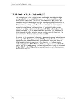 Router Security Configuration Guide




7.7. IP Quality of Service (QoS) and RSVP
        The Resource reSerVation Protocol (RSVP) is the Internet standard protocol for
        setting up Quality-of-Service (QoS) parameters for traffic in routed IP networks.
        Many releases of Cisco IOS 12.0 and later support RSVP and QoS features. As
        bandwidth-hungry network clients, such as IP video-conferencing systems, begin to
        gain wide acceptance, users will begin to demand quality-of-service assurances.

        Quality-of-service support offers the potential for substantial denial-of-service
        attacks, by providing mechanisms for denying bandwidth to authorized users. On
        routers that support RSVP but that do not need to provide any QoS guarantees, all
        RSVP messages should be denied on external interfaces using IP access-lists. For
        more information about access lists, consult Section 4.3.

        In general, RSVP configuration will probably be a contentious issue, and configuring
        it securely will be challenging. While the RSVP protocol itself includes provisions
        for authentication and authorization, key management and deployment issues for
        RSVP security have not been resolved. Also, Cisco IOS 12.1 and later support
        centralized application of RSVP policies, but the security issues associated with this
        facility have not yet been explored. Extensive guidance already exists for integrating
        IP QoS (RSVP) with ATM QoS, but the security issues involved in that integration
        have not been explored.




270                                                                               Version 1.1c
 