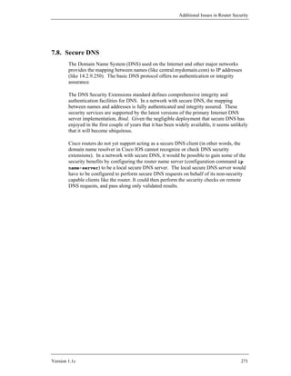Additional Issues in Router Security




7.8. Secure DNS
        The Domain Name System (DNS) used on the Internet and other major networks
        provides the mapping between names (like central.mydomain.com) to IP addresses
        (like 14.2.9.250). The basic DNS protocol offers no authentication or integrity
        assurance.

        The DNS Security Extensions standard defines comprehensive integrity and
        authentication facilities for DNS. In a network with secure DNS, the mapping
        between names and addresses is fully authenticated and integrity assured. These
        security services are supported by the latest versions of the primary Internet DNS
        server implementation, Bind. Given the negligible deployment that secure DNS has
        enjoyed in the first couple of years that it has been widely available, it seems unlikely
        that it will become ubiquitous.

        Cisco routers do not yet support acting as a secure DNS client (in other words, the
        domain name resolver in Cisco IOS cannot recognize or check DNS security
        extensions). In a network with secure DNS, it would be possible to gain some of the
        security benefits by configuring the router name server (configuration command ip
        name-server) to be a local secure DNS server. The local secure DNS server would
        have to be configured to perform secure DNS requests on behalf of its non-security
        capable clients like the router. It could then perform the security checks on remote
        DNS requests, and pass along only validated results.




Version 1.1c                                                                                  271
 
