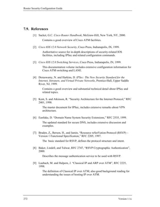 Router Security Configuration Guide




7.9. References
        [1] Sacket, G.C. Cisco Router Handbook, McGraw-Hill, New York, NY, 2000.
                Contains a good overview of Cisco ATM facilities.

        [2] Cisco IOS 12.0 Network Security, Cisco Press, Indianapolis, IN, 1999.
                Authoritative source for in-depth descriptions of security-related IOS
                facilities, including IPSec and related configuration commands.

        [3] Cisco IOS 12.0 Switching Services, Cisco Press, Indianapolis, IN, 1999.
                This documentation volume includes extensive configuration information for
                Cisco ATM switching and LANE.

        [4] Doraswamy, N. and Harkins, D. IPSec: The New Security Standard for the
            Internet, Intranets, and Virtual Private Networks, Prentice-Hall, Upper Saddle
            River, NJ, 1999.
                Contains a good overview and substantial technical detail about IPSec and
                related topics.

        [5] Kent, S. and Atkinson, R. “Security Architecture for the Internet Protocol,” RFC
            2401, 1998.
                The master document for IPSec, includes extensive remarks about VPN
                architecture.

        [6] Eastlake, D. “Domain Name System Security Extensions,” RFC 2535, 1999.
                The updated standard for secure DNS, includes extensive discussion and
                examples.

        [7] Braden, Z,, Berson, H., and Jamin, “Resource reSerVation Protocol (RSVP) –
            Version 1 Functional Specification,” RFC 2205, 1997.
                The basic standard for RSVP, defines the protocol structure and intent.

        [8] Baker, Lindell, and Talwar, RFC 2747, “RSVP Cryptographic Authentication”,
            2000.
                Describes the message authentication service to be used with RSVP.

        [9] Laubach, M. and Halpern, J. “Classical IP and ARP over ATM”, RFC 2225,
            1998.
                The definition of Classical IP over ATM; also good background reading for
                understanding the issues of hosting IP over ATM.




272                                                                               Version 1.1c
 
