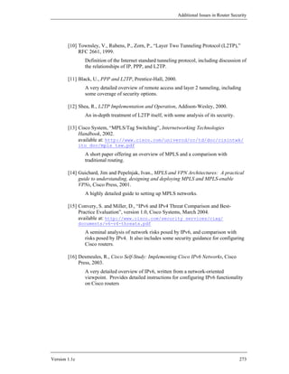Additional Issues in Router Security




        [10] Townsley, V., Rubens, P., Zorn, P., “Layer Two Tunneling Protocol (L2TP),”
             RFC 2661, 1999.
                 Definition of the Internet standard tunneling protocol, including discussion of
                 the relationships of IP, PPP, and L2TP.

        [11] Black, U., PPP and L2TP, Prentice-Hall, 2000.
                 A very detailed overview of remote access and layer 2 tunneling, including
                 some coverage of security options.

        [12] Shea, R., L2TP Implementation and Operation, Addison-Wesley, 2000.
                 An in-depth treatment of L2TP itself, with some analysis of its security.

        [13] Cisco System, “MPLS/Tag Switching”, Internetworking Technologies
             Handbook, 2002.
             available at: http://www.cisco.com/univercd/cc/td/doc/cisintwk/
               ito_doc/mpls_tsw.pdf
                 A short paper offering an overview of MPLS and a comparison with
                 traditional routing.

        [14] Guichard, Jim and Pepelnjak, Ivan., MPLS and VPN Architectures: A practical
             guide to understanding, designing and deploying MPLS and MPLS-enable
             VPNs, Cisco Press, 2001.
                 A highly detailed guide to setting up MPLS networks.

        [15] Convery, S. and Miller, D., “IPv6 and IPv4 Threat Comparison and Best-
             Practice Evaluation”, version 1.0, Cisco Systems, March 2004.
             available at: http://www.cisco.com/security_services/ciag/
               documents/v6-v4-threats.pdf
                 A seminal analysis of network risks posed by IPv6, and comparison with
                 risks posed by IPv4. It also includes some security guidance for configuring
                 Cisco routers.

        [16] Desmeules, R., Cisco Self-Study: Implementing Cisco IPv6 Networks, Cisco
             Press, 2003.
                 A very detailed overview of IPv6, written from a network-oriented
                 viewpoint. Provides detailed instructions for configuring IPv6 functionality
                 on Cisco routers




Version 1.1c                                                                                  273
 