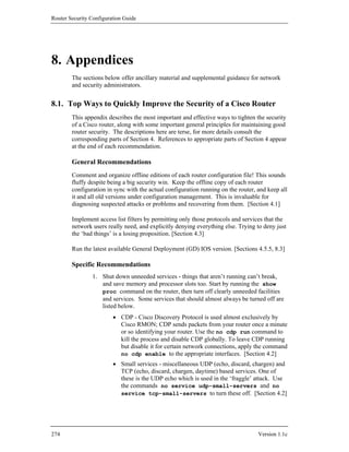 Router Security Configuration Guide




8. Appendices
        The sections below offer ancillary material and supplemental guidance for network
        and security administrators.


8.1. Top Ways to Quickly Improve the Security of a Cisco Router
        This appendix describes the most important and effective ways to tighten the security
        of a Cisco router, along with some important general principles for maintaining good
        router security. The descriptions here are terse, for more details consult the
        corresponding parts of Section 4. References to appropriate parts of Section 4 appear
        at the end of each recommendation.

        General Recommendations
        Comment and organize offline editions of each router configuration file! This sounds
        fluffy despite being a big security win. Keep the offline copy of each router
        configuration in sync with the actual configuration running on the router, and keep all
        it and all old versions under configuration management. This is invaluable for
        diagnosing suspected attacks or problems and recovering from them. [Section 4.1]

        Implement access list filters by permitting only those protocols and services that the
        network users really need, and explicitly denying everything else. Trying to deny just
        the ‘bad things’ is a losing proposition. [Section 4.3]

        Run the latest available General Deployment (GD) IOS version. [Sections 4.5.5, 8.3]

        Specific Recommendations
                1. Shut down unneeded services - things that aren’t running can’t break,
                   and save memory and processor slots too. Start by running the show
                   proc command on the router, then turn off clearly unneeded facilities
                   and services. Some services that should almost always be turned off are
                   listed below.
                         • CDP - Cisco Discovery Protocol is used almost exclusively by
                           Cisco RMON; CDP sends packets from your router once a minute
                           or so identifying your router. Use the no cdp run command to
                           kill the process and disable CDP globally. To leave CDP running
                           but disable it for certain network connections, apply the command
                           no cdp enable to the appropriate interfaces. [Section 4.2]
                         • Small services - miscellaneous UDP (echo, discard, chargen) and
                           TCP (echo, discard, chargen, daytime) based services. One of
                           these is the UDP echo which is used in the ‘fraggle’ attack. Use
                           the commands no service udp-small-servers and no
                           service tcp-small-servers to turn these off. [Section 4.2]




274                                                                                Version 1.1c
 
