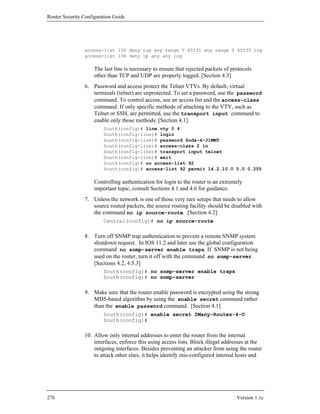 Router Security Configuration Guide




                access-list 106 deny tcp any range 0 65535 any range 0 65535 log
                access-list 106 deny ip any any log

                     The last line is necessary to ensure that rejected packets of protocols
                     other than TCP and UDP are properly logged. [Section 4.3]
                6. Password and access protect the Telnet VTYs. By default, virtual
                   terminals (telnet) are unprotected. To set a password, use the password
                   command. To control access, use an access list and the access-class
                   command. If only specific methods of attaching to the VTY, such as
                   Telnet or SSH, are permitted, use the transport input command to
                   enable only those methods. [Section 4.1]
                         South(config)# line vty 0 4
                         South(config-line)# login
                         South(config-line)# password Soda-4-J1MMY
                         South(config-line)# access-class 2 in
                         South(config-line)# transport input telnet
                         South(config-line)# exit
                         South(config)# no access-list 92
                         South(config)# access-list 92 permit 14.2.10.0 0.0.0.255

                     Controlling authentication for login to the router is an extremely
                     important topic, consult Sections 4.1 and 4.6 for guidance.
                7. Unless the network is one of those very rare setups that needs to allow
                   source routed packets, the source routing facility should be disabled with
                   the command no ip source-route. [Section 4.2]
                         Central(config)# no ip source-route

                8. Turn off SNMP trap authentication to prevent a remote SNMP system
                   shutdown request. In IOS 11.2 and later use the global configuration
                   command no snmp-server enable traps. If SNMP is not being
                   used on the router, turn it off with the command no snmp-server.
                   [Sections 4.2, 4.5.3]
                         South(config)# no snmp-server enable traps
                         South(config)# no snmp-server

                9. Make sure that the router enable password is encrypted using the strong
                   MD5-based algorithm by using the enable secret command rather
                   than the enable password command. [Section 4.1]
                         South(config)# enable secret 2Many-Routes-4-U
                         South(config)#

                10. Allow only internal addresses to enter the router from the internal
                    interfaces, enforce this using access lists. Block illegal addresses at the
                    outgoing interfaces. Besides preventing an attacker from using the router
                    to attack other sites, it helps identify mis-configured internal hosts and




276                                                                                  Version 1.1c
 