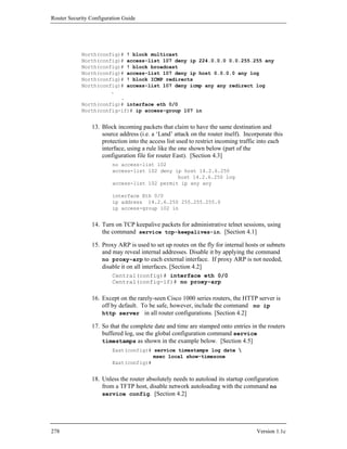 Router Security Configuration Guide




            North(config)# ! block multicast
            North(config)# access-list 107 deny ip 224.0.0.0 0.0.255.255 any
            North(config)# ! block broadcast
            North(config)# access-list 107 deny ip host 0.0.0.0 any log
            North(config)# ! block ICMP redirects
            North(config)# access-list 107 deny icmp any any redirect log
                      .
                         .
            North(config)# interface eth 0/0
            North(config-if)# ip access-group 107 in


                13. Block incoming packets that claim to have the same destination and
                    source address (i.e. a ‘Land’ attack on the router itself). Incorporate this
                    protection into the access list used to restrict incoming traffic into each
                    interface, using a rule like the one shown below (part of the
                    configuration file for router East). [Section 4.3]
                         no access-list 102
                         access-list 102 deny ip host 14.2.6.250
                                               host 14.2.6.250 log
                         access-list 102 permit ip any any

                         interface Eth 0/0
                         ip address 14.2.6.250 255.255.255.0
                         ip access-group 102 in


                14. Turn on TCP keepalive packets for administrative telnet sessions, using
                    the command service tcp-keepalives-in. [Section 4.1]

                15. Proxy ARP is used to set up routes on the fly for internal hosts or subnets
                    and may reveal internal addresses. Disable it by applying the command
                    no proxy-arp to each external interface. If proxy ARP is not needed,
                    disable it on all interfaces. [Section 4.2]
                         Central(config)# interface eth 0/0
                         Central(config-if)# no proxy-arp

                16. Except on the rarely-seen Cisco 1000 series routers, the HTTP server is
                    off by default. To be safe, however, include the command no ip
                    http server in all router configurations. [Section 4.2]

                17. So that the complete date and time are stamped onto entries in the routers
                    buffered log, use the global configuration command service
                    timestamps as shown in the example below. [Section 4.5]
                         East(config)# service timestamps log date 
                                       msec local show-timezone
                         East(config)#


                18. Unless the router absolutely needs to autoload its startup configuration
                    from a TFTP host, disable network autoloading with the command no
                    service config. [Section 4.2]




278                                                                                  Version 1.1c
 