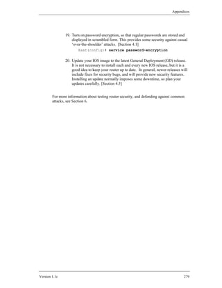 Appendices




               19. Turn on password encryption, so that regular passwords are stored and
                   displayed in scrambled form. This provides some security against casual
                   ‘over-the-shoulder’ attacks. [Section 4.1]
                       East(config)# service password-encryption

               20. Update your IOS image to the latest General Deployment (GD) release.
                   It is not necessary to install each and every new IOS release, but it is a
                   good idea to keep your router up to date. In general, newer releases will
                   include fixes for security bugs, and will provide new security features.
                   Installing an update normally imposes some downtime, so plan your
                   updates carefully. [Section 4.5]


        For more information about testing router security, and defending against common
        attacks, see Section 6.




Version 1.1c                                                                              279
 