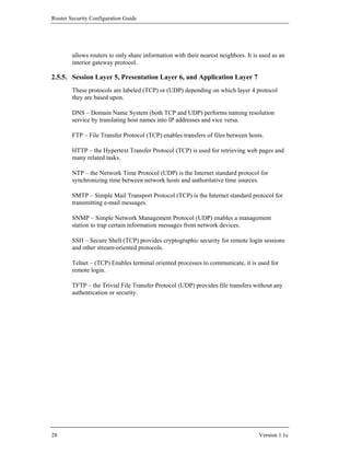 Router Security Configuration Guide




        allows routers to only share information with their nearest neighbors. It is used as an
        interior gateway protocol.

2.5.5. Session Layer 5, Presentation Layer 6, and Application Layer 7
        These protocols are labeled (TCP) or (UDP) depending on which layer 4 protocol
        they are based upon.

        DNS – Domain Name System (both TCP and UDP) performs naming resolution
        service by translating host names into IP addresses and vice versa.

        FTP – File Transfer Protocol (TCP) enables transfers of files between hosts.

        HTTP – the Hypertext Transfer Protocol (TCP) is used for retrieving web pages and
        many related tasks.

        NTP – the Network Time Protocol (UDP) is the Internet standard protocol for
        synchronizing time between network hosts and authoritative time sources.

        SMTP – Simple Mail Transport Protocol (TCP) is the Internet standard protocol for
        transmitting e-mail messages.

        SNMP – Simple Network Management Protocol (UDP) enables a management
        station to trap certain information messages from network devices.

        SSH – Secure Shell (TCP) provides cryptographic security for remote login sessions
        and other stream-oriented protocols.

        Telnet – (TCP) Enables terminal oriented processes to communicate, it is used for
        remote login.

        TFTP – the Trivial File Transfer Protocol (UDP) provides file transfers without any
        authentication or security.




28                                                                                  Version 1.1c
 