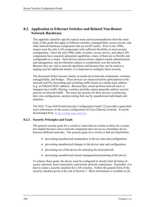 Router Security Configuration Guide




8.2. Application to Ethernet Switches and Related Non-Router
     Network Hardware
        This appendix identifies specific topical areas and recommendations from the main
        body of this guide that apply to Ethernet switches, managed hubs, access servers, and
        other network hardware components that are not IP routers. Prior to the 1990s,
        routers were the only LAN components with sufficient flexibility to need security
        configuration. Since the mid-1990s, hubs, switches, access servers, and other LAN
        components have acquired substantial capabilities; many of them are as flexible and
        configurable as a router. Such devices almost always support remote administration
        and management, and are therefore subject to compromise over the network.
        Because they are vital to network operations and because they can be used as a
        staging area for additional attacks, it is important to configure them securely.

        The discussion below focuses mainly on media-level network components: switches,
        managed hubs, and bridges. These devices are characterized by participation in the
        network itself by forwarding and switching traffic based on a media layer address
        (e.g. an Ethernet MAC address). Because they cannot perform network layer or
        transport layer traffic filtering, switches and hubs cannot generally enforce security
        policies on network traffic. The focus for security for these devices is protecting
        their own configuration, and preventing their use by unauthorized individuals and
        attackers.

        The NSA “Cisco IOS Switch Security Configuration Guide” [2] provides a great deal
        more information on the secure configuration of Cisco Ethernet switches. It can be
        downloaded from http://www.nsa.gov/ia.

8.2.1. Security Principles and Goals
        The general security goals for a switch or smart hub are similar to those for a router,
        but simpler because such a network component does not act as a boundary device
        between different networks. The security goals for a switch or hub are listed below.

                • preventing unauthorized examination of device state and configuration
                • preventing unauthorized changes to the device state and configuration
                • preventing use of the device for attacking the local network
                • preventing unauthorized remote management/monitoring of the device

        To achieve these goals, the device must be configured to strictly limit all forms of
        access: physical, local connections, and remote network connections. If possible, it is
        best to create a security checklist for LAN switches. Follow the general form of the
        security checklist given at the end of Section 3. More information is available in [4].




280                                                                                 Version 1.1c
 