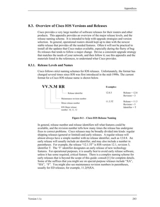Appendices




8.3. Overview of Cisco IOS Versions and Releases
        Cisco provides a very large number of software releases for their routers and other
        products. This appendix provides an overview of the major release levels, and the
        release naming scheme. It is intended to help with upgrade strategies and version
        selection. In general, operational routers should kept up to date with the newest
        stable release that provides all the needed features. Often it will not be practical to
        install all the updates that Cisco makes available, especially during the flurry of bug
        fix releases that tends to follow a major change. Devise a consistent upgrade strategy
        that matches the needs of your network, and then follow it; use this appendix and the
        materials listed in the references, to understand what Cisco provides.

8.3.1. Release Levels and Names
        Cisco follows strict naming schemes for IOS releases. Unfortunately, the format has
        changed several times since IOS was first introduced in the mid-1990s. The current
        format for a Cisco IOS release name is shown below.


               VV.N.M RR                                             Examples:

                                    Release identifier               12.0.3          Release = 12.0
                                                                                     Revision = 3
                             Maintenance revision number
                                                                     11.3.5T         Release = 11.3
                             Minor release number
                                                                                     Revision = 5
                             IOS Major release                                       Identifier = T
                             number: 10, 11, 12


                                         Figure 8-1 – Cisco IOS Release Naming

        In general, release number and release identifiers tell what features could be
        available, and the revision number tells how many times the release has undergone
        fixes to correct problems. Cisco releases may be broadly divided into kinds: regular
        shipping releases (general or limited) and early releases. A regular release will
        almost always have a simple number with no release identifier, such as 12.0.8. An
        early release will usually include an identifier, and may also include a number in
        parentheses. For example, the release “12.1.3T” is IOS version 12.1, revision 3,
        identifier T. The ‘T’ identifier designates an early release of new technology
        features. For operational purposes, it is usually best to avoid early release software,
        unless it has some required, critical feature. There is a complex naming scheme for
        early releases that is beyond the scope of this guide; consult [1] for complete details.
        Some of the suffixes that you might see on special-purpose releases include “XA”,
        “HA”, “F”. You might also see maintenance revision numbers in parentheses,
        usually for ED releases; for example, 11.2(9)XA.




Version 1.1c                                                                                  283
 