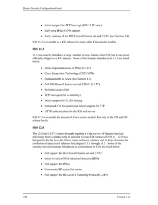 Router Security Configuration Guide




                • Initial support for TCP Intercept (IOS 11.2F only)
                • Early (pre-IPSec) VPN support
                • Early versions of the IOS Firewall feature set and CBAC (see Section 5.4)

        IOS 11.2 is available as a GD release for many older Cisco router models.

        IOS 11.3
        11.3 was used to introduce a large number of new features into IOS, but it was never
        officially shipped as a GD release. Some of the features introduced in 11.3 are listed
        below.

                • Initial implementations of IPSec (11.3T)
                • Cisco Encryption Technology (CET) VPNs
                • Enhancements to AAA (See Section 4.7)
                • Full IOS firewall feature set and CBAC (11.3T)
                • Reflexive access lists
                • TCP Intercept (full availability)
                • Initial support for VLAN routing
                • Enhanced IOS filesystem and initial support for FTP
                • HTTP authentication for the IOS web server

        IOS 11.3 is available for almost all Cisco router models, but only at the ED and LD
        release levels.

        IOS 12.0
        The 12.0 and 12.0T releases brought together a wide variety of features that had
        previously been available only in selected LD and ED releases of IOS 11. 12.0 was
        designed to be the basis for future router software releases, and to help eliminate the
        confusion of specialized releases that plagued 11.1 through 11.3. Some of the
        security-relevant features introduced or consolidated in 12.0 are listed below.

                • Full support for the Firewall feature set and CBAC
                • Initial version of IOS Intrusion Detection (IDS)
                • Full support for IPSec
                • Commented IP access list entries
                • Full support for the Layer 2 Tunneling Protocol (L2TP)




286                                                                                 Version 1.1c
 