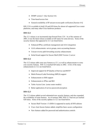 Glossary




               • SNMP version 3 (See Section 4.6)
               • Time-based access lists
               • General availability of IP unicast reverse-path verification [Section 4.4]

        IOS 12.0 is available in both LD and GD forms for almost all supported Cisco router
        platforms, and many other Cisco hardware products.

        IOS 12.1
        The 12.1 release is an incremental step forward from 12.0. As of the summer of
        2003, it was the latest release available at GD status for some devices. Some of the
        security features that appeared in 12.1 are listed below.

               • Enhanced IPSec certificate management and AAA integration
               • AAA enhancements: server groups, more accounting features
               • Unicast reverse path forwarding security enhancements
               • Initial broad support for Secure Shell (SSH Version 1) server

        IOS 12.2
        The 12.2 release adds some new features to 12.1, as well as enhancements to some
        core security features. IOS 12.2 reached GD status in 2002. A few of the many
        enhancements in 12.2 are listed below.

               • Improved support for IP Quality-of-Service and RSVP
               • Multi-Protocol Label Switching (MPLS) support
               • Enhancements to SSH support
               • Enhancements to IPSec and IKE
               • Turbo Access Lists (some router models)
               • Better application of service password-encryption

        IOS 12.3
        The 12.3 release added several substantial new security features, and also expanded
        the availability of some features. As of summer 2005, IOS 12.3 had not yet reached
        GD status. Some of the security updates in 12.3 are listed below.

               • Secure Shell Version 1.5 (SSHv1) supported in nearly all IOS editions
               • Cisco Auto Secure feature added, simplifies basic secure configuration
               • New features added for password and authentication controls




Version 1.1c                                                                                  287
 