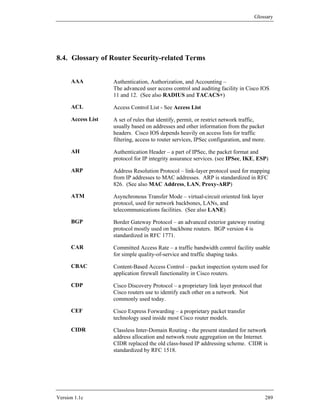 Glossary




8.4. Glossary of Router Security-related Terms


      AAA           Authentication, Authorization, and Accounting –
                    The advanced user access control and auditing facility in Cisco IOS
                    11 and 12. (See also RADIUS and TACACS+)

      ACL           Access Control List - See Access List

      Access List   A set of rules that identify, permit, or restrict network traffic,
                    usually based on addresses and other information from the packet
                    headers. Cisco IOS depends heavily on access lists for traffic
                    filtering, access to router services, IPSec configuration, and more.

      AH            Authentication Header – a part of IPSec, the packet format and
                    protocol for IP integrity assurance services. (see IPSec, IKE, ESP)

      ARP           Address Resolution Protocol – link-layer protocol used for mapping
                    from IP addresses to MAC addresses. ARP is standardized in RFC
                    826. (See also MAC Address, LAN, Proxy-ARP)

      ATM           Asynchronous Transfer Mode – virtual-circuit oriented link layer
                    protocol, used for network backbones, LANs, and
                    telecommunications facilities. (See also LANE)

      BGP           Border Gateway Protocol – an advanced exterior gateway routing
                    protocol mostly used on backbone routers. BGP version 4 is
                    standardized in RFC 1771.

      CAR           Committed Access Rate – a traffic bandwidth control facility usable
                    for simple quality-of-service and traffic shaping tasks.

      CBAC          Content-Based Access Control – packet inspection system used for
                    application firewall functionality in Cisco routers.

      CDP           Cisco Discovery Protocol – a proprietary link layer protocol that
                    Cisco routers use to identify each other on a network. Not
                    commonly used today.

      CEF           Cisco Express Forwarding – a proprietary packet transfer
                    technology used inside most Cisco router models.

      CIDR          Classless Inter-Domain Routing - the present standard for network
                    address allocation and network route aggregation on the Internet.
                    CIDR replaced the old class-based IP addressing scheme. CIDR is
                    standardized by RFC 1518.




Version 1.1c                                                                            289
 