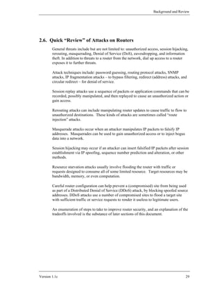Background and Review




2.6. Quick “Review” of Attacks on Routers
        General threats include but are not limited to: unauthorized access, session hijacking,
        rerouting, masquerading, Denial of Service (DoS), eavesdropping, and information
        theft. In addition to threats to a router from the network, dial up access to a router
        exposes it to further threats.

        Attack techniques include: password guessing, routing protocol attacks, SNMP
        attacks, IP fragmentation attacks – to bypass filtering, redirect (address) attacks, and
        circular redirect – for denial of service.

        Session replay attacks use a sequence of packets or application commands that can be
        recorded, possibly manipulated, and then replayed to cause an unauthorized action or
        gain access.

        Rerouting attacks can include manipulating router updates to cause traffic to flow to
        unauthorized destinations. These kinds of attacks are sometimes called “route
        injection” attacks.

        Masquerade attacks occur when an attacker manipulates IP packets to falsify IP
        addresses. Masquerades can be used to gain unauthorized access or to inject bogus
        data into a network.

        Session hijacking may occur if an attacker can insert falsified IP packets after session
        establishment via IP spoofing, sequence number prediction and alteration, or other
        methods.

        Resource starvation attacks usually involve flooding the router with traffic or
        requests designed to consume all of some limited resource. Target resources may be
        bandwidth, memory, or even computation.

        Careful router configuration can help prevent a (compromised) site from being used
        as part of a Distributed Denial of Service (DDoS) attack, by blocking spoofed source
        addresses. DDoS attacks use a number of compromised sites to flood a target site
        with sufficient traffic or service requests to render it useless to legitimate users.

        An enumeration of steps to take to improve router security, and an explanation of the
        tradeoffs involved is the substance of later sections of this document.




Version 1.1c                                                                                   29
 
