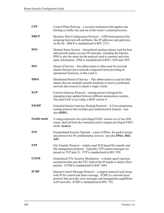 Router Security Configuration Guide




      CPP                Control Plane Policing – a security mechanism that applies rate
                         limiting to traffic into and out of the router’s central processor.

      DHCP               Dynamic Host Configuration Protocol – UDP-based protocol for
                         assigning host network attributes, like IP addresses and gateways,
                         on the fly. DHCP is standardized in RFC 2131.

      DNS                Domain Name System – hierarchical naming scheme used for host
                         and network names on most IP networks, including the Internet.
                         DNS is also the name for the protocol used to transmit and relay
                         name information. DNS is standardized in RFCs 1034 and 1035.

      DoS                Denial of Service – this abbreviation is often used for network
                         attacks that prevent a network component from providing its
                         operational functions, or that crash it.

      DDoS               Distributed Denial of Service – This abbreviation is used for DoS
                         attacks that use multiple (usually hundreds or more) coordinated
                         network data sources to attack a single victim.

      EGP                Exterior Gateway Protocol – routing protocol designed for
                         managing route updates between different autonomous systems.
                         The main EGP in use today is BGP version 4.

      EIGRP              Extended Interior Gateway Routing Protocol – A Cisco proprietary
                         routing protocol that includes peer authentication features. (see
                         also OSPF).

      Enable mode        A slang expression for a privileged EXEC session on a Cisco IOS
                         router, derived from the command used to request privileged EXEC
                         mode: enable.

      ESP                Encapsulated Security Payload – a part of IPSec, the packet format
                         and protocol for IP confidentiality services (see also IPSec, IKE,
                         AH)

      FTP                File Transfer Protocol – widely-used TCP-based file transfer and
                         file management protocol. Typically, FTP control messages are
                         passed on TCP port 21. FTP is standardized in RFC 959.

      GTSM               Generalized TTL Security Mechanism – a simple spoof rejection
                         mechanism that uses the TTL field of the IP header to detect illicit
                         packets. GTSM is standardized in RFC 3682.

      ICMP               Internet Control Message Protocol – a support protocol used along
                         with IP for control and status message. ICMP is a network layer
                         protocol that provides error messages and management capabilities
                         in IP networks. ICMP is standardized in RFC 792.




290                                                                                  Version 1.1c
 