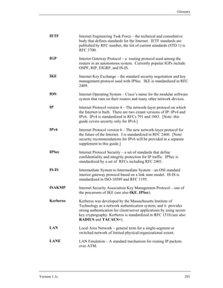 Glossary




      IETF       Internet Engineering Task Force – the technical and consultative
                 body that defines standards for the Internet. IETF standards are
                 published by RFC number, the list of current standards (STD 1) is
                 RFC 3700.

      IGP        Interior Gateway Protocol – a routing protocol used among the
                 routers in an autonomous system. Currently popular IGPs include
                 OSPF, RIP, EIGRP, and IS-IS.

      IKE        Internet Key Exchange – the standard security negotiation and key
                 management protocol used with IPSec. IKE is standardized in RFC
                 2409.

      IOS        Internet Operating System – Cisco’s name for the modular software
                 system that runs on their routers and many other network devices.

      IP         Internet Protocol version 4 – The network-layer protocol on which
                 the Internet is built. There are two extant versions of IP: IPv4 and
                 IPv6. IPv4 is standardized in RFCs 791 and 1883. [Note: this
                 guide covers security only for IPv4.]

      IPv6       Internet Protocol version 6 – The new network-layer protocol for
                 the future of the Internet. I is standardized in RFC 2460. [Note:
                 security recommendations for IPv6 will be provided in a separate
                 supplement to this guide.]

      IPSec      Internet Protocol Security – a set of standards that define
                 confidentiality and integrity protection for IP traffic. IPSec is
                 standardized by a set of RFCs including RFC 2401.

      IS-IS      Intermediate System to Intermediate System – an OSI standard
                 interior gateway protocol based on a link state model. IS-IS is
                 standardized in ISO-10589 and RFC 1195.

      ISAKMP     Internet Security Association Key Management Protocol – one of
                 the precursors of IKE (see also IKE, IPSec).

      Kerberos   Kerberos was developed by the Massachusetts Institute of
                 Technology as a network authentication system, and it provides
                 strong authentication for client/server applications by using secret-
                 key cryptography. Kerberos is standardized in RFC 1510 (see also
                 RADIUS and TACACS+).

      LAN        Local Area Network – general term for a single-segment or
                 switched network of limited physical/organizational extent.

      LANE       LAN Emulation – A standard mechanism for routing IP packets
                 over ATM.




Version 1.1c                                                                         291
 