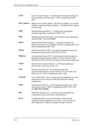 Router Security Configuration Guide




      L2TP               Layer 2 Tunnel Protocol – A standard protocol for forwarding low-
                         level protocols over IP networks. L2TP is standardized in RFC
                         2661.

      MAC Address        Media Access Control address – the link layer address of a network
                         interface, especially Ethernet interfaces. An Ethernet MAC address
                         is 48 bits long.

      MD5                Message Digest algorithm 5 – a widely-used cryptographic
                         checksum algorithm, standardized in RFC 1321.

      MIB                Management Information Base – the hierarchical data organization
                         used by SNMP. (See also SNMP)

      MPLS               Multi-Protocol Label Switching – a standard mechanism for
                         transferring packets over backbone networks by tagging them with
                         labels, standardized in RFC 3031.

      MPOA               Multi-Protocol Over ATM – A proposed standard mechanism for
                         hosting network protocols (such as IP) over ATM.

      Multicast          An operational feature of IP, in which packets can be broadcast to
                         particular recipients based on address. In IPv4, addresses from
                         224.0.0.0 to 225.255.255.255 are usually multicast group addresses.

      NNTP               Network News Transfer Protocol – a TCP-based application
                         protocol that usually runs on port 119.

      NTP                Network Time Protocol – the standard network time
                         synchronization protocol, can use UDP or TCP, but usually uses
                         UDP, port 123. NTP is standardized in RFC 1305.

      NVRAM              Non-volatile RAM – device memory that can hold data even when
                         unpowered; Cisco routers use NVRAM to hold their startup
                         configuration.

      OSPF               Open Shortest Path First – an IP routing protocol that uses a link-
                         state distance metric. OSPF is standardized in RFC 2328. (See
                         also RIP, IGP, EIGRP)

      PKI                Public Key Infrastructure – mechanisms and components for
                         management of keys, certificates, and enrollment.

      Proxy              An application that acts as an intermediary in the network
                         exchanges between applications or services. Proxy servers are
                         often employed to moderate exchanges through a firewall.




292                                                                                 Version 1.1c
 