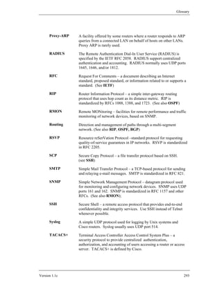 Glossary




      Proxy-ARP   A facility offered by some routers where a router responds to ARP
                  queries from a connected LAN on behalf of hosts on other LANs.
                  Proxy ARP is rarely used.

      RADIUS      The Remote Authentication Dial-In User Service (RADIUS) is
                  specified by the IETF RFC 2058. RADIUS support centralized
                  authentication and accounting. RADIUS normally uses UDP ports
                  1645, 1646, and/or 1812.

      RFC         Request For Comments – a document describing an Internet
                  standard, proposed standard, or information related to or supports a
                  standard. (See IETF)

      RIP         Router Information Protocol – a simple inter-gateway routing
                  protocol that uses hop count as its distance metric. RIP is
                  standardized by RFCs 1088, 1388, and 1723. (See also OSPF)

      RMON        Remote MONitoring – facilities for remote performance and traffic
                  monitoring of network devices, based on SNMP.

      Routing     Direction and management of paths through a multi-segment
                  network. (See also RIP, OSPF, BGP)

      RSVP        Resource reSerVation Protocol –standard protocol for requesting
                  quality-of-service guarantees in IP networks. RSVP is standardized
                  in RFC 2205.

      SCP         Secure Copy Protocol – a file transfer protocol based on SSH.
                  (see SSH)

      SMTP        Simple Mail Transfer Protocol – a TCP-based protocol for sending
                  and relaying e-mail messages. SMTP is standardized in RFC 821.

      SNMP        Simple Network Management Protocol – datagram protocol used
                  for monitoring and configuring network devices. SNMP uses UDP
                  ports 161 and 162. SNMP is standardized in RFC 1157 and other
                  RFCs. (See also RMON);

      SSH         Secure Shell – a remote access protocol that provides end-to-end
                  confidentiality and integrity services. Use SSH instead of Telnet
                  whenever possible.

      Syslog      A simple UDP protocol used for logging by Unix systems and
                  Cisco routers. Syslog usually uses UDP port 514.

      TACACS+     Terminal Access Controller Access Control System Plus – a
                  security protocol to provide centralized authentication,
                  authorization, and accounting of users accessing a router or access
                  server. TACACS+ is defined by Cisco.




Version 1.1c                                                                          293
 