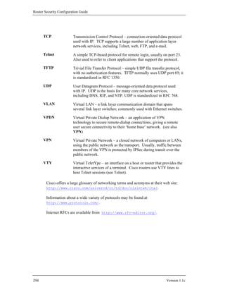 Router Security Configuration Guide




      TCP                Transmission Control Protocol – connection-oriented data protocol
                         used with IP. TCP supports a large number of application layer
                         network services, including Telnet, web, FTP, and e-mail.

      Telnet             A simple TCP-based protocol for remote login, usually on port 23.
                         Also used to refer to client applications that support the protocol.

      TFTP               Trivial File Transfer Protocol – simple UDP file transfer protocol,
                         with no authetication features. TFTP normally uses UDP port 69; it
                         is standardized in RFC 1350.

      UDP                User Datagram Protocol – message-oriented data protocol used
                         with IP. UDP is the basis for many core network services,
                         including DNS, RIP, and NTP. UDP is standardized in RFC 768.

      VLAN               Virtual LAN – a link layer communication domain that spans
                         several link layer switches; commonly used with Ethernet switches.

      VPDN               Virtual Private Dialup Network – an application of VPN
                         technology to secure remote-dialup connections, giving a remote
                         user secure connectivity to their ‘home base’ network. (see also
                         VPN)

      VPN                Virtual Private Network – a closed network of computers or LANs,
                         using the public network as the transport. Usually, traffic between
                         members of the VPN is protected by IPSec during transit over the
                         public network.

      VTY                Virtual TeletYpe – an interface on a host or router that provides the
                         interactive services of a terminal. Cisco routers use VTY lines to
                         host Telnet sessions (see Telnet).

        Cisco offers a large glossary of networking terms and acronyms at their web site:
        http://www.cisco.com/univercd/cc/td/doc/cisintwk/ita/.

        Information about a wide variety of protocols may be found at
        http://www.protocols.com/.

        Internet RFCs are available from http://www.rfc-editor.org/.




294                                                                                Version 1.1c
 