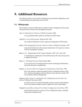 Additional Resources




9. Additional Resources
        The references below can be useful in designing secure network configurations, and
        in understanding and maintaining router security.


9.1. Bibliography
        The list below consists of books that are useful for router configuration and security,
        collected from the reference lists throughout this guide.

        Akin, T. Hardening Cisco Routers, O’Reilly Associates, 2002.
                A very good prescriptive guide to securing Cisco IOS routers.

        Albritton, J. Cisco IOS Essentials, McGraw-Hill, 1999.
                An excellent introduction to basic usage and configuration of IOS routers.

        Ballew, S.M., Managing IP Networks with Cisco Routers, O’Reilly Associates, 1997.
                A practical introduction to the concepts and practices for using Cisco routers,
                with lots of pragmatic examples.

        Baker, F. ed. “Requirements for IP Version 4 Routers”, RFC 1812, June 1995.
                A comprehensive introduction to the facilities that an IP router must provide
                to support the Internet.

        Black, U. IP Routing Protocols, Prentice Hall, 2000.
                A very good survey of routing protocols and the technologies behind them,
                with some discussion of applications.

        Buckley, A. ed. Cisco IOS 12.0 Configuration Fundamentals, Cisco Press, 1999.
                This is the reference manual and guide for basic configuration tasks in IOS
                12.0. Sections particularly relevant to Router Access Security include: IOS
                User Interfaces and File Management.

        Chapman, D.B., Cooper, S., and Zwicky, E.D., Building Internet Firewalls, 2nd
        Edition, O’Reilly & Associates, 2000.
                A seminal overview of network boundary security concerns and techniques.
                This revised edition includes extensive updates for newer technologies.

        Chappell, Laura, Editor, Advanced Cisco Router Configuration, Cisco Press, 1999.
                Great reference book for a variety of Cisco configuration topics, including
                routing and routing protocols.




Version 1.1c                                                                                 295
 