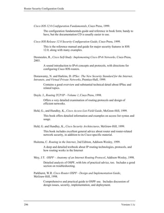 Router Security Configuration Guide




        Cisco IOS 12.0 Configuration Fundamentals, Cisco Press, 1999.
                The configuration fundamentals guide and reference in book form; handy to
                have, but the documentation CD is usually easier to use.

        Cisco IOS Release 12.0 Security Configuration Guide, Cisco Press, 1999.
                This is the reference manual and guide for major security features in IOS
                12.0, along with many examples.

        Desmeules, R., Cisco Self-Study: Implementing Cisco IPv6 Networks, Cisco Press,
        2003.
                A sound introduction to IPv6 concepts and protocols, with directions for
                configuring Cisco IOS routers.

        Doraswamy, N. and Harkins, D. IPSec: The New Security Standard for the Internet,
        Intranets, and Virtual Private Networks, Prentice-Hall, 1999.
                Contains a good overview and substantial technical detail about IPSec and
                related topics.

        Doyle. J., Routing TCP/IP - Volume 1, Cisco Press, 1998.
                Offers a very detailed examination of routing protocols and design of
                efficient networks.

        Held, G., and Hundley, K., Cisco Access List Field Guide, McGraw-Hill, 1999.
                This book offers detailed information and examples on access list syntax and
                usage.

        Held, G. and Hundley, K., Cisco Security Architectures, McGraw-Hill, 1999.
                This book includes excellent general advice about router and router-related
                network security, in addition to its Cisco-specific material.

        Huitema, C. Routing in the Internet, 2nd Edition, Addison-Wesley, 1999.
                A deep and detailed textbook about IP routing technologies, protocols, and
                how routing works in the Internet

        Moy, J.T. OSPF – Anatomy of an Internet Routing Protocol, Addison-Wesley, 1998.
                Detailed analysis of OSPF, with lots of practical advice, too. Includes a good
                section on troubleshooting.

        Parkhurst, W.R. Cisco Router OSPF - Design and Implementation Guide,
        McGraw-Hill, 1998.
                Comprehensive and practical guide to OSPF use. Includes discussion of
                design issues, security, implementation, and deployment.




296                                                                               Version 1.1c
 