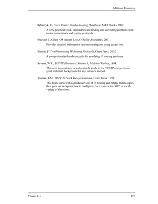 Additional Resources




        Rybaczyk, P., Cisco Router Troubleshooting Handbook, M&T Books, 2000
                A very practical book, oriented toward finding and correcting problems with
                router connectivity and routing protocols.

        Sedayao, J., Cisco IOS Access Lists, O’Reilly Associates, 2001.
                Provides detailed information on constructing and using access lists.

        Shamin, F. Troubleshooting IP Routing Protocols, Cisco Press, 2002.
                A comprehensive hands-on guide for resolving IP routing problems

        Stevens, W.R., TCP/IP Illustrated, Volume 1, Addison-Wesley, 1994.
                The most comprehensive and readable guide to the TCP/IP protocol suite;
                great technical background for any network analyst.

        Thomas, T.M. OSPF Network Design Solutions, Cisco Press, 1998.
                This book starts with a good overview of IP routing and related technologies,
                then goes on to explain how to configure Cisco routers for OSPF in a wide
                variety of situations.




Version 1.1c                                                                              297
 