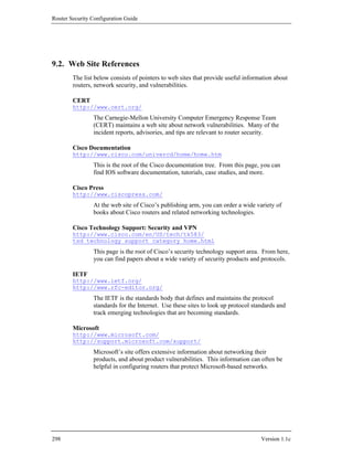 Router Security Configuration Guide




9.2. Web Site References
        The list below consists of pointers to web sites that provide useful information about
        routers, network security, and vulnerabilities.

        CERT
        http://www.cert.org/
                The Carnegie-Mellon University Computer Emergency Response Team
                (CERT) maintains a web site about network vulnerabilities. Many of the
                incident reports, advisories, and tips are relevant to router security.

        Cisco Documentation
        http://www.cisco.com/univercd/home/home.htm
                This is the root of the Cisco documentation tree. From this page, you can
                find IOS software documentation, tutorials, case studies, and more.

        Cisco Press
        http://www.ciscopress.com/
                At the web site of Cisco’s publishing arm, you can order a wide variety of
                books about Cisco routers and related networking technologies.

        Cisco Technology Support: Security and VPN
        http://www.cisco.com/en/US/tech/tk583/
        tsd_technology_support_category_home.html
                This page is the root of Cisco’s security technology support area. From here,
                you can find papers about a wide variety of security products and protocols.

        IETF
        http://www.ietf.org/
        http://www.rfc-editor.org/
                The IETF is the standards body that defines and maintains the protocol
                standards for the Internet. Use these sites to look up protocol standards and
                track emerging technologies that are becoming standards.

        Microsoft
        http://www.microsoft.com/
        http://support.microsoft.com/support/
                Microsoft’s site offers extensive information about networking their
                products, and about product vulnerabilities. This information can often be
                helpful in configuring routers that protect Microsoft-based networks.




298                                                                                Version 1.1c
 