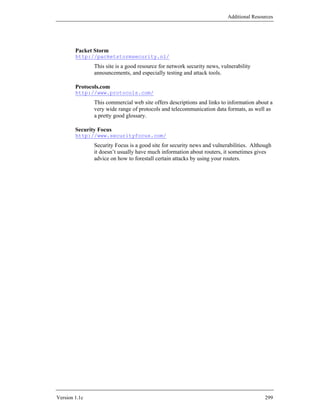 Additional Resources




        Packet Storm
        http://packetstormsecurity.nl/
               This site is a good resource for network security news, vulnerability
               announcements, and especially testing and attack tools.

        Protocols.com
        http://www.protocols.com/
               This commercial web site offers descriptions and links to information about a
               very wide range of protocols and telecommunication data formats, as well as
               a pretty good glossary.

        Security Focus
        http://www.securityfocus.com/
               Security Focus is a good site for security news and vulnerabilities. Although
               it doesn’t usually have much information about routers, it sometimes gives
               advice on how to forestall certain attacks by using your routers.




Version 1.1c                                                                             299
 