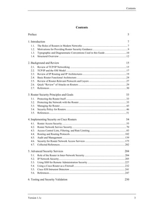 Contents




                                                                Contents

Preface                                                                                                                                  5

1. Introduction                                                                                                                          7
  1.1.    The Roles of Routers in Modern Networks .....................................................................7
  1.2.    Motivations for Providing Router Security Guidance......................................................9
  1.3.    Typographic and Diagrammatic Conventions Used in this Guide .................................10
  1.4.    Structural Overview .......................................................................................................12

2. Background and Review                                                                                                               15
  2.1.    Review of TCP/IP Networking ......................................................................................15
  2.2.    TCP/IP and the OSI Model ............................................................................................17
  2.3.    Review of IP Routing and IP Architectures ...................................................................19
  2.4.    Basic Router Functional Architecture ............................................................................24
  2.5.    Review of Router-Relevant Protocols and Layers .........................................................27
  2.6.    Quick “Review” of Attacks on Routers .........................................................................29
  2.7.    References......................................................................................................................30

3. Router Security Principles and Goals                                                                                                33
  3.1.    Protecting the Router Itself ............................................................................................33
  3.2.    Protecting the Network with the Router.........................................................................35
  3.3.    Managing the Router......................................................................................................43
  3.4.    Security Policy for Routers ............................................................................................46
  3.5.    References......................................................................................................................51

4. Implementing Security on Cisco Routers                                                                                              54
  4.1.    Router Access Security ..................................................................................................55
  4.2.    Router Network Service Security...................................................................................70
  4.3.    Access Control Lists, Filtering, and Rate Limiting........................................................83
  4.4.    Routing and Routing Protocols ....................................................................................102
  4.5.    Audit and Management................................................................................................139
  4.6.    Security for Router Network Access Services .............................................................175
  4.7.    Collected References....................................................................................................202

5. Advanced Security Services                                                                                                        204
  5.1.    Role of the Router in Inter-Network Security ..............................................................204
  5.2.    IP Network Security.....................................................................................................205
  5.3.    Using SSH for Remote Administration Security .........................................................227
  5.4.    Using a Cisco Router as a Firewall ..............................................................................232
  5.5.    Cisco IOS Intrusion Detection .....................................................................................241
  5.6.    References....................................................................................................................247

6. Testing and Security Validation                                                                                                   250




Version 1.1c                                                                                                                                   3
 