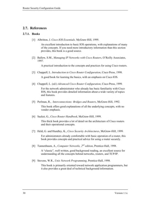 Router Security Configuration Guide




2.7. References
2.7.1. Books
        [1] Albritton, J. Cisco IOS Essentials, McGraw-Hill, 1999.
                An excellent introduction to basic IOS operations, with explanations of many
                of the concepts. If you need more introductory information than this section
                provides, this book is a good source.

        [2] Ballew, S.M., Managing IP Networks with Cisco Routers, O’Reilly Associates,
            1997.
                A practical introduction to the concepts and practices for using Cisco routers.

        [3] Chappell, L. Introduction to Cisco Router Configuration, Cisco Press, 1998.
                A good book for learning the basics, with an emphasis on Cisco IOS.

        [4] Chappell, L. (ed.) Advanced Cisco Router Configuration, Cisco Press, 1999.
                For the network administrator who already has basic familiarity with Cisco
                IOS, this book provides detailed information about a wide variety of topics
                and features.

        [5] Perlman, R., Interconnections: Bridges and Routers, McGraw-Hill, 1992.
                This book offers good explanations of all the underlying concepts, with no
                vendor emphasis.

        [6] Sacket, G., Cisco Router Handbook, McGraw-Hill, 1999.
                This thick book provides a lot of detail on the architecture of Cisco routers
                and their operational concepts.

        [7] Held, G. and Hundley, K., Cisco Security Architectures, McGraw-Hill, 1999.
                For administrators already comfortable with basic operation of a router, this
                book provides concepts and practical advice for using a router securely.

        [8] Tannenbaum, A., Computer Networks, 2nd edition, Prentice-Hall, 1998.
                A “classic”, well written, good background reading, an excellent source for
                understanding all the concepts behind networks, routers, and TCP/IP.

        [9] Stevens, W.R., Unix Network Programming, Prentice-Hall, 1998.
                This book is primarily oriented toward network application programmers, but
                it also provides a great deal of technical background information.




30                                                                                  Version 1.1c
 