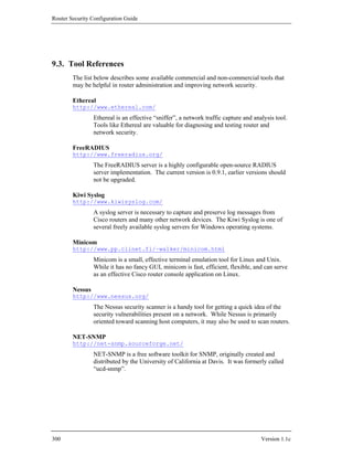 Router Security Configuration Guide




9.3. Tool References
        The list below describes some available commercial and non-commercial tools that
        may be helpful in router administration and improving network security.

        Ethereal
        http://www.ethereal.com/
                 Ethereal is an effective “sniffer”, a network traffic capture and analysis tool.
                 Tools like Ethereal are valuable for diagnosing and testing router and
                 network security.

        FreeRADIUS
        http://www.freeradius.org/
                 The FreeRADIUS server is a highly configurable open-source RADIUS
                 server implementation. The current version is 0.9.1, earlier versions should
                 not be upgraded.

        Kiwi Syslog
        http://www.kiwisyslog.com/
                 A syslog server is necessary to capture and preserve log messages from
                 Cisco routers and many other network devices. The Kiwi Syslog is one of
                 several freely available syslog servers for Windows operating systems.

        Minicom
        http://www.pp.clinet.fi/~walker/minicom.html
                 Minicom is a small, effective terminal emulation tool for Linux and Unix.
                 While it has no fancy GUI, minicom is fast, efficient, flexible, and can serve
                 as an effective Cisco router console application on Linux.

        Nessus
        http://www.nessus.org/
                 The Nessus security scanner is a handy tool for getting a quick idea of the
                 security vulnerabilities present on a network. While Nessus is primarily
                 oriented toward scanning host computers, it may also be used to scan routers.

        NET-SNMP
        http://net-snmp.sourceforge.net/
                 NET-SNMP is a free software toolkit for SNMP, originally created and
                 distributed by the University of California at Davis. It was formerly called
                 “ucd-snmp”.




300                                                                                   Version 1.1c
 