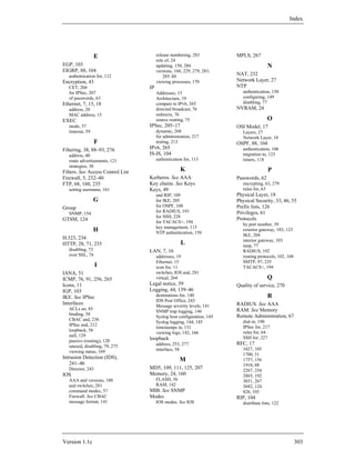 Index




                   E                    release numbering, 283           MPLS, 267
                                        role of, 24
EGP, 103                                updating, 158, 284                                N
EIGRP, 88, 104                          versions, 160, 229, 279, 283,
   authentication for, 112                  285–88                       NAT, 232
Encryption, 43                          viewing processes, 170           Network Layer, 27
   CET, 204                        IP                                    NTP
   for IPSec, 207                       Addresses, 15                       authentication, 150
   of passwords, 63                     Architecture, 19                    configuring, 149
Ethernet, 7, 15, 18                     compare to IPv6, 265                disabling, 77
   address, 20                          directed broadcast, 76           NVRAM, 24
   MAC address, 15                      redirects, 76
EXEC                                    source routing, 75                                O
   mode, 57                        IPSec, 205–17                         OSI Model, 17
   timeout, 59                          dynamic, 268                        Layers, 27
                                        for administration, 217             Network Layer, 18
                   F                    testing, 213                     OSPF, 88, 104
Filtering, 38, 88–93, 276          IPv6, 265                                authentication, 106
   address, 40                     IS-IS, 104                               migration to, 123
   route advertisements, 121            authentication for, 113             timers, 118
   strategies, 38
Filters. See Access Control List                     K                                    P
Firewall, 5, 232–40                Kerberos. See AAA                     Passwords, 62
FTP, 68, 160, 235                  Key chains. See Keys                     encrypting, 63, 279
   setting username, 161           Keys, 49                                 rules for, 63
                                        and RIP, 109                     Physical Layer, 18
                 G                      for IKE, 205                     Physical Security, 33, 46, 55
Group                                   for OSPF, 108                    Prefix lists, 126
   SNMP, 154                            for RADIUS, 193                  Privileges, 61
                                        for SSH, 228                     Protocols
GTSM, 124                               for TACACS+, 194
                                                                            by port number, 39
                                        key management, 115
                 H                      NTP authentication, 150
                                                                            exterior gateway, 103, 123
                                                                            IKE, 204
H.323, 234                                                                  interior gateway, 103
HTTP, 28, 71, 235                                    L                      mop, 77
   disabling, 73                   LAN, 7, 16                               RADIUS, 192
   over SSL, 74                         addresses, 19                       routing protocols, 102, 168
                                        Ethernet, 15                        SMTP, 97, 235
                   I                    icon for, 11                        TACACS+, 194
IANA, 51                                switches, IOS and, 281
ICMP, 76, 91, 256, 265                  virtual, 264                                      Q
Icons, 11                          Legal notice, 59                      Quality of service, 270
IGP, 103                           Logging, 44, 139–46
IKE. See IPSec                          destinations for, 140                             R
                                        IDS Post Office, 243
Interfaces                              Message severity levels, 141     RADIUS. See AAA
   ACLs on, 85                                                           RAM. See Memory
                                        SNMP trap logging, 146
   binding, 58                                                           Remote Administration, 67
                                        Syslog host configuration, 145
   CBAC and, 238                                                            dial-in, 190
                                        Syslog logging, 144, 145
   IPSec and, 212                                                           IPSec for, 217
                                        timestamps in, 151
   loopback, 58                                                             rules for, 64
                                        viewing logs, 142, 166
   null, 129                                                                SSH for, 227
   passive (routing), 120
                                   loopback
                                        address, 253, 277                RFC, 17
   unused, disabling, 79, 275
                                        interface, 58                       1027, 105
   viewing status, 169
                                                                            1700, 51
Intrusion Detection (IDS),                          M                       1757, 156
   241–46                                                                   1918, 88
   Director, 243                   MD5, 109, 111, 125, 207                  2267, 254
IOS                                Memory, 24, 160                          2865, 192
   AAA and versions, 180                FLASH, 56                           3031, 267
   and switches, 281                    RAM, 142                            3682, 124
   command modes, 57               MIB. See SNMP                            826, 105
   Firewall. See CBAC              Modes                                 RIP, 104
   message format, 141                  IOS modes. See IOS                  distribute lists, 122




Version 1.1c                                                                                              303
 