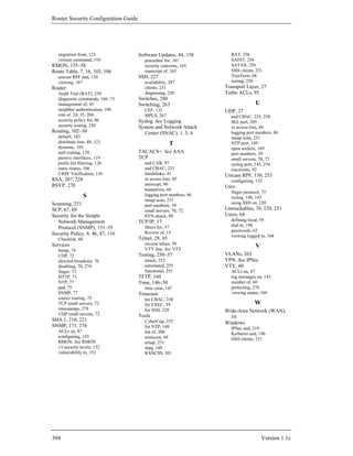 Router Security Configuration Guide




   migration from, 123                Software Updates, 44, 158       RAT, 258
   version command, 110                  procedure for, 161           SAINT, 256
RMON, 155–58                             security concerns, 165       SATAN, 256
Route Table, 7, 16, 103, 106             transcript of, 163           SSH clients, 231
   unicast RPF and, 130               SSH, 227                        TeraTerm, 68
   viewing, 167                          availability, 287            testing, 250
Router                                   clients, 231               Transport Layer, 27
   Audit Tool (RAT), 258                 diagnosing, 230            Turbo ACLs, 95
   diagnostic commands, 166–73        Switches, 280
   management of, 43                  Switching, 263                               U
   neighbor authentication, 106          CEF, 132                   UDP, 27
   role of, 24, 35, 204                  MPLS, 267                    and CBAC, 235, 238
   security policy for, 46            Syslog. See Logging             IKE port, 205
   security testing, 250              System and Network Attack       in access lists, 84
Routing, 102–30                         Center (SNAC), 1, 5, 6        logging port numbers, 86
   default, 103                                                       nmap scan, 251
   distribute lists, 88, 121                           T              NTP port, 149
   dynamic, 103                                                       open sockets, 169
   null routing, 129                  TACACS+. See AAA                port numbers, 39
   passive interfaces, 119            TCP                             small servers, 70, 72
   prefix list filtering, 126            and CAR, 97                  syslog port, 145, 254
   static routes, 106                    and CBAC, 233                traceroute, 92
   URPF Verification, 130                handshake, 41              Unicast RPF, 130, 253
RSA, 207, 228                            in access lists, 85          configuring, 132
RSVP, 270                                intercept, 90
                                                                    Unix
                                         keepalives, 66
                                                                      finger protocol, 73
                   S                     logging port numbers, 86
                                                                      syslog, 140, 145
                                         nmap scan, 251
Scanning, 251                                                         using SSH on, 230
                                         port numbers, 39
SCP, 67, 69                              small servers, 70, 72      Unreachables, 76, 129, 251
Security for the Simple                  SYN attack, 90             Users, 64
  Network Management                  TCP/IP, 17                      defining local, 59
                                         filters for, 37              dial-in, 190
  Protocol (SNMP), 151–55
                                         Review of, 15                passwords, 62
Security Policy, 9, 46, 47, 116                                       viewing logged in, 168
   Checklist, 48                      Telnet, 28, 65
Services                                 reverse telnet, 59
                                         VTY line. See VTY
                                                                                   V
   bootp, 74
   CDP, 72                            Testing, 250–57               VLANs, 263
   directed broadcast, 76                attack, 252                VPN. See IPSec
   disabling, 70, 274                    automated, 255             VTY, 60
   finger, 73                            functional, 251              ACLs on, 87
   HTTP, 73                           TFTP, 160                       log messages on, 143
   NTP, 77                            Time, 146–50                    number of, 60
   pad, 75                               time zone, 147               protecting, 276
   SNMP, 77                           Timeouts                        viewing status, 169
   source routing, 75                    for CBAC, 238
   TCP small servers, 72                 for EXEC, 59                             W
   timestamps, 278                       for SSH, 228               Wide-Area Network (WAN),
   UDP small servers, 72              Tools                           16
SHA.1, 210, 221                          CyberCop, 255              Windows
SNMP, 171, 276                           for NTP, 148                 IPSec and, 219
   ACLs on, 87                           list of, 300                 Kerberos and, 196
   configuring, 153                      minicom, 68                  SSH clients, 231
   RMON. See RMON                        nmap, 251
   v3 security levels, 152               ntpq, 148
   vulnerability in, 152                 RANCID, 301




304                                                                                    Version 1.1c
 
