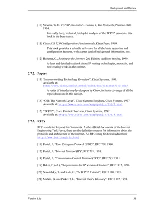 Background and Review




        [10] Stevens, W.R., TCP/IP Illustrated – Volume 1, The Protocols, Prentice-Hall,
             1994.
                 For really deep, technical, bit-by-bit analysis of the TCP/IP protocols, this
                 book is the best source.

        [11] Cisco IOS 12.0 Configuration Fundamentals, Cisco Press, 1999.
                 This book provides a valuable reference for all the basic operation and
                 configuration features, with a great deal of background information, too.

        [12] Huitema, C., Routing in the Internet, 2nd Edition, Addison-Wesley, 1999.
                 A deep and detailed textbook about IP routing technologies, protocols, and
                 how routing works in the Internet.

2.7.2. Papers
        [13] “Internetworking Technology Overview”, Cisco Systems, 1999.
             Available at:
               http://www.cisco.com/univercd/cc/td/doc/cisintwk/ito_doc/
                 A series of introductory-level papers by Cisco, includes coverage of all the
                 topics discussed in this section.

        [14] “OSI: The Network Layer”, Cisco Systems Brochure, Cisco Systems, 1997.
             Available at: http://www.cisco.com/warp/public/535/2.html

        [15] “TCP/IP”, Cisco Product Overview, Cisco Systems, 1997.
             Available at: http://www.cisco.com/warp/public/535/4.html

2.7.3. RFCs
        RFC stands for Request for Comments. As the official documents of the Internet
        Engineering Task Force, these are the definitive sources for information about the
        protocols and architecture of the Internet. All RFCs may be downloaded from
        http://www.ietf.org/rfc.html .

        [16] Postel, J., “User Datagram Protocol (UDP)”, RFC 768, 1980.

        [17] Postel, J., “Internet Protocol (IP)”, RFC 791, 1981.

        [18] Postel, J., “Transmission Control Protocol (TCP)”, RFC 793, 1981.

        [19] Baker, F. (ed.), “Requirements for IP Version 4 Routers”, RFC 1812, 1996.

        [20] Socolofsky, T. and Kale, C., “A TCP/IP Tutorial”, RFC 1180, 1991.

        [21] Malkin, G. and Parker T.L., “Internet User’s Glossary”, RFC 1392, 1993.




Version 1.1c                                                                                     31
 