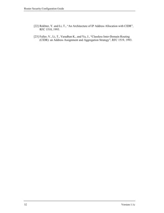 Router Security Configuration Guide




        [22] Rekhter, Y. and Li, T., “An Architecture of IP Address Allocation with CIDR”,
             RFC 1518, 1993.

        [23] Fuller, V., Li, T., Varadhan K., and Yu, J., “Classless Inter-Domain Routing
             (CIDR): an Address Assignment and Aggregation Strategy”, RFC 1519, 1993.




32                                                                              Version 1.1c
 