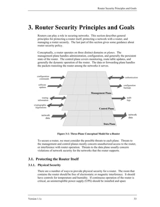 Router Security Principles and Goals




3. Router Security Principles and Goals
         Routers can play a role in securing networks. This section describes general
         principles for protecting a router itself, protecting a network with a router, and
         managing a router securely. The last part of this section gives some guidance about
         router security policy.

         Conceptually, a router operates on three distinct domains or planes. The
         management plane handles administration, configuration, and generally the persistent
         state of the router. The control plane covers monitoring, route table updates, and
         generally the dynamic operation of the router. The data or forwarding plane handles
         the packets transiting the router among the networks it serves.


        configuration
                                                                                       authentication
          commands

          software                                                                    configuration
           updates                                                                    backups



              routing                                                                    audit
         information                                                                     logs

     cryptographic
       negotiations


             network                                                                       network
                 data                                                                      data




                          Figure 3-1: Three-Plane Conceptual Model for a Router

         To secure a router, we must consider the possible threats to each plane. Threats to
         the management and control planes mostly concern unauthorized access to the router,
         or interference with router operation. Threats to the data plane usually concern
         violations of network security for the networks that the router supports.


3.1. Protecting the Router Itself
3.1.1. Physical Security
         There are a number of ways to provide physical security for a router. The room that
         contains the router should be free of electrostatic or magnetic interference. It should
         have controls for temperature and humidity. If continuous operation of the router is
         critical, an uninterruptible power supply (UPS) should be installed and spare




Version 1.1c                                                                                     33
 
