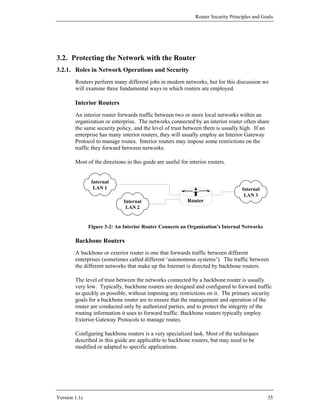 Router Security Principles and Goals




3.2. Protecting the Network with the Router
3.2.1. Roles in Network Operations and Security
        Routers perform many different jobs in modern networks, but for this discussion we
        will examine three fundamental ways in which routers are employed.

        Interior Routers
        An interior router forwards traffic between two or more local networks within an
        organization or enterprise. The networks connected by an interior router often share
        the same security policy, and the level of trust between them is usually high. If an
        enterprise has many interior routers, they will usually employ an Interior Gateway
        Protocol to manage routes. Interior routers may impose some restrictions on the
        traffic they forward between networks.

        Most of the directions in this guide are useful for interior routers.


                Internal
                 LAN 1                                                              Internal
                                                                                     LAN 3
                              Internal                     Router
                               LAN 2


               Figure 3-2: An Interior Router Connects an Organization’s Internal Networks

        Backbone Routers
        A backbone or exterior router is one that forwards traffic between different
        enterprises (sometimes called different ‘autonomous systems’). The traffic between
        the different networks that make up the Internet is directed by backbone routers.

        The level of trust between the networks connected by a backbone router is usually
        very low. Typically, backbone routers are designed and configured to forward traffic
        as quickly as possible, without imposing any restrictions on it. The primary security
        goals for a backbone router are to ensure that the management and operation of the
        router are conducted only by authorized parties, and to protect the integrity of the
        routing information it uses to forward traffic. Backbone routers typically employ
        Exterior Gateway Protocols to manage routes.

        Configuring backbone routers is a very specialized task. Most of the techniques
        described in this guide are applicable to backbone routers, but may need to be
        modified or adapted to specific applications.




Version 1.1c                                                                                    35
 