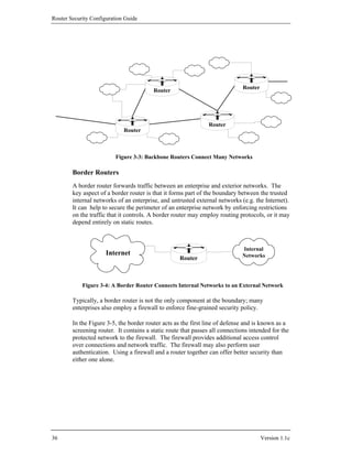 Router Security Configuration Guide




                                                                              Router
                                         Router




                                                                Router
                             Router



                          Figure 3-3: Backbone Routers Connect Many Networks

        Border Routers
        A border router forwards traffic between an enterprise and exterior networks. The
        key aspect of a border router is that it forms part of the boundary between the trusted
        internal networks of an enterprise, and untrusted external networks (e.g. the Internet).
        It can help to secure the perimeter of an enterprise network by enforcing restrictions
        on the traffic that it controls. A border router may employ routing protocols, or it may
        depend entirely on static routes.



                                                                             Internal
                      Internet                                               Networks
                                                    Router



            Figure 3-4: A Border Router Connects Internal Networks to an External Network

        Typically, a border router is not the only component at the boundary; many
        enterprises also employ a firewall to enforce fine-grained security policy.

        In the Figure 3-5, the border router acts as the first line of defense and is known as a
        screening router. It contains a static route that passes all connections intended for the
        protected network to the firewall. The firewall provides additional access control
        over connections and network traffic. The firewall may also perform user
        authentication. Using a firewall and a router together can offer better security than
        either one alone.




36                                                                                     Version 1.1c
 