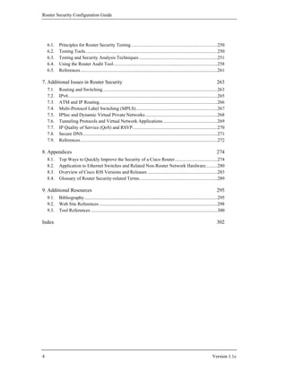 Router Security Configuration Guide




    6.1.   Principles for Router Security Testing .........................................................................250
    6.2.   Testing Tools................................................................................................................250
    6.3.   Testing and Security Analysis Techniques ..................................................................251
    6.4.   Using the Router Audit Tool........................................................................................258
    6.5.   References....................................................................................................................261

7. Additional Issues in Router Security                                                                                                   263
    7.1.   Routing and Switching.................................................................................................263
    7.2.   IPv6 ..............................................................................................................................265
    7.3.   ATM and IP Routing....................................................................................................266
    7.4.   Multi-Protocol Label Switching (MPLS).....................................................................267
    7.5.   IPSec and Dynamic Virtual Private Networks .............................................................268
    7.6.   Tunneling Protocols and Virtual Network Applications ..............................................269
    7.7.   IP Quality of Service (QoS) and RSVP........................................................................270
    7.8.   Secure DNS..................................................................................................................271
    7.9.   References....................................................................................................................272

8. Appendices                                                                                                                             274
    8.1.   Top Ways to Quickly Improve the Security of a Cisco Router....................................274
    8.2.   Application to Ethernet Switches and Related Non-Router Network Hardware..........280
    8.3.   Overview of Cisco IOS Versions and Releases ...........................................................283
    8.4.   Glossary of Router Security-related Terms..................................................................289

9. Additional Resources                                                                                                                   295
    9.1.   Bibliography.................................................................................................................295
    9.2.   Web Site References ....................................................................................................298
    9.3.   Tool References ...........................................................................................................300

Index                                                                                                                                     302




4                                                                                                                                      Version 1.1c
 