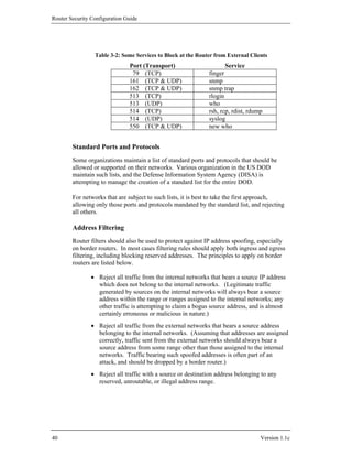 Router Security Configuration Guide




                 Table 3-2: Some Services to Block at the Router from External Clients
                               Port (Transport)                       Service
                                79 (TCP)                       finger
                               161 (TCP & UDP)                 snmp
                               162 (TCP & UDP)                 snmp trap
                               513 (TCP)                       rlogin
                               513 (UDP)                       who
                               514 (TCP)                       rsh, rcp, rdist, rdump
                               514 (UDP)                       syslog
                               550 (TCP & UDP)                 new who


        Standard Ports and Protocols
        Some organizations maintain a list of standard ports and protocols that should be
        allowed or supported on their networks. Various organization in the US DOD
        maintain such lists, and the Defense Information System Agency (DISA) is
        attempting to manage the creation of a standard list for the entire DOD.

        For networks that are subject to such lists, it is best to take the first approach,
        allowing only those ports and protocols mandated by the standard list, and rejecting
        all others.

        Address Filtering
        Router filters should also be used to protect against IP address spoofing, especially
        on border routers. In most cases filtering rules should apply both ingress and egress
        filtering, including blocking reserved addresses. The principles to apply on border
        routers are listed below.

                • Reject all traffic from the internal networks that bears a source IP address
                  which does not belong to the internal networks. (Legitimate traffic
                  generated by sources on the internal networks will always bear a source
                  address within the range or ranges assigned to the internal networks; any
                  other traffic is attempting to claim a bogus source address, and is almost
                  certainly erroneous or malicious in nature.)
                • Reject all traffic from the external networks that bears a source address
                  belonging to the internal networks. (Assuming that addresses are assigned
                  correctly, traffic sent from the external networks should always bear a
                  source address from some range other than those assigned to the internal
                  networks. Traffic bearing such spoofed addresses is often part of an
                  attack, and should be dropped by a border router.)
                • Reject all traffic with a source or destination address belonging to any
                  reserved, unroutable, or illegal address range.




40                                                                                  Version 1.1c
 