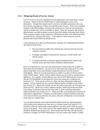 Router Security Principles and Goals




3.2.3. Mitigating Denial of Service Attacks
        Loss of service or severely degraded network performance can result from a variety
        of causes. Denial of Service (DoS) refers to willful attempts to cause such
        disruptions. Though DoS attacks can be viewed as tolerable annoyances, they can
        have serious consequences if they occur during a time of crisis. There is no complete
        solution to the DoS problem; as long as the resources of a network are limited and
        openly available they will be vulnerable to attack. There are measures that network
        administrators can take to protect networks from DoS attacks and lessen their effects.
        These measures require some cooperative effort between those who administer hosts,
        network devices, and provider access. To be effective, these measures must be
        planned and in place before an attack occurs.

        At the enterprise level there are three primary strategies for combatting DoS attacks,
        described in detail below.

                1. Prevent malicious traffic from entering the common network from the
                   enterprise network.

                2. Configure and deploy local protective measures, at both border and
                   interior routers.

                3. Coordinate protective measures against distributed DoS attacks with
                   network access providers and/or backbone administrators.

        First, it is important for every network administrator to help reduce the number of
        DoS attack launch platforms. Do not let your network be the origin point for a DoS
        attack; keep hosts secure and eliminate compromised hosts from the network
        immediately. There are several mechanisms available on routers to thwart certain
        kinds of DoS attacks. Many of these attacks require use of invalid or spoofed source
        addresses. For example, invalid addresses are used in SYN flood attacks to ensure
        that the TCP handshake on the target host times out waiting for a response (see
        Section 6.3.2). There are several ways to filter out these improperly-addressed
        packets. Access control lists are a general filtering facility available on all routers
        (see Section 4.3). Black hole routing can also be useful, and works on all routers (see
        Section 4.4.6). Most Cisco routers support a facility called Unicast Reverse-Path
        Forwarding Verification that uses the route table to detect and drop improperly-
        addressed packets (see Section 4.4.7). Where possible, you should log occurences of
        bad packets, logging these violations can help identify compromised hosts that need
        to be removed from your network. Of course, detection will depend on reviewing the
        router logs on a regular basis.

        You can defend against some individual DoS attacks locally by rejecting packets
        with invalid source addresses as they arrive at a border router (see Section 4.3.5).
        Invalid or otherwise untraceable source addresses are often used to hide the actual
        source of an attack. Also, router services that support attacks or attack amplification
        should be disabled (see Section 4.2). Some routers and firewalls offer specialized
        facilities to mitigate TCP SYN flood attacks; on Cisco routers this facility is called




Version 1.1c                                                                                  41
 