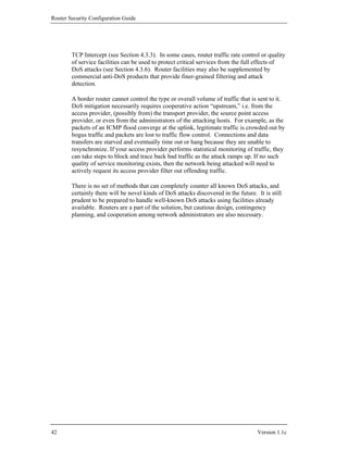 Router Security Configuration Guide




        TCP Intercept (see Section 4.3.3). In some cases, router traffic rate control or quality
        of service facilities can be used to protect critical services from the full effects of
        DoS attacks (see Section 4.3.6). Router facilities may also be supplemented by
        commercial anti-DoS products that provide finer-grained filtering and attack
        detection.

        A border router cannot control the type or overall volume of traffic that is sent to it.
        DoS mitigation necessarily requires cooperative action “upstream,” i.e. from the
        access provider, (possibly from) the transport provider, the source point access
        provider, or even from the administrators of the attacking hosts. For example, as the
        packets of an ICMP flood converge at the uplink, legitimate traffic is crowded out by
        bogus traffic and packets are lost to traffic flow control. Connections and data
        transfers are starved and eventually time out or hang because they are unable to
        resynchronize. If your access provider performs statistical monitoring of traffic, they
        can take steps to block and trace back bad traffic as the attack ramps up. If no such
        quality of service monitoring exists, then the network being attacked will need to
        actively request its access provider filter out offending traffic.

        There is no set of methods that can completely counter all known DoS attacks, and
        certainly there will be novel kinds of DoS attacks discovered in the future. It is still
        prudent to be prepared to handle well-known DoS attacks using facilities already
        available. Routers are a part of the solution, but cautious design, contingency
        planning, and cooperation among network administrators are also necessary.




42                                                                                   Version 1.1c
 