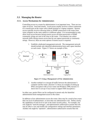 Router Security Principles and Goals




3.3. Managing the Router
3.3.1. Access Mechanisms for Administrators
        Controlling access to a router by administrators is an important issue. There are two
        types of access: local and remote. Local access usually involves a direct connection
        to a console port on the router with a dumb terminal or a laptop computer. Remote
        access typically involves allowing telnet or SNMP connections to the router from
        some computer on the same subnet or a different subnet. It is recommended to only
        allow local access because during remote access all telnet passwords or SNMP
        community strings are sent in the clear to the router. If an attacker can collect
        network traffic during remote access then he can capture passwords or community
        strings. However, there are some options if remote access is required.

                1. Establish a dedicated management network. The management network
                   should include only identified administration hosts and a spare interface
                   on each router. Figure 3-7 shows an example of this.


                                                                                             LAN 1
         Internet                 Router                                  Router

                                                       Firewall                              LAN 2



                                                             Management
                                                               LAN



                                       Administration Host                Logging Host


                         Figure 3-7: Using a Management LAN for Administration

                2. Another method is to encrypt all traffic between the administrator’s
                   computer and the router. (Section 5.2 shows an example of setting up
                   IPSec encryption with a Cisco router and Windows 2000, Section 5.3
                   shows how to set up a Cisco router to support SSH encryption.)

        In either case, packet filters can be configured to permit only the identified
        administration hosts management access to the router.

        In addition to how administrators access the router, there may be a need to have more
        than one level of administrator, or more than one administrative role. Define clearly
        the capabilities of each level or role in the router security policy. For example, one
        role might be “network manager”, and administrators authorized to assume that role
        may be able to view and modify the configuration settings and interface parameters.
        Another role might be “operators”, administrators authorized to assume that role




Version 1.1c                                                                                         43
 