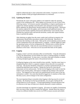 Router Security Configuration Guide




        might be authorized only to clear connections and counters. In general, it is best to
        keep the number of fully privileged administrators to a minimum.

3.3.2. Updating the Router
        Periodically the router will require updates to be loaded for either the operating
        system or the configuration file. These updates are necessary for one or more of the
        following reasons: to fix known security vulnerabilities, to improve performance or
        support new features (perhaps some that allow more advanced security policies).
        Before updating, the administrator should complete the following checks. Determine
        the memory required for the update, and if necessary install additional memory. Set
        up and test file transfer capability between the administrator’s host and the router.
        Schedule the required router and network downtime, usually after regular business
        hours, to perform the update.

        After obtaining an update from the router vendor (and verifying its integrity), the
        administrator should follow procedures similar to the following. Shut down or
        disconnect the interfaces on the router. Back up the current operating system and the
        current configuration file to the administrator’s computer. Load the update for either
        the operating system or for the configuration file. Perform tests to confirm that the
        update works properly. If the tests are successful then restore or reconnect the
        interfaces on the router. If the tests are not successful then back out the update.

3.3.3. Logging
        Logging a router’s activities and status offers several benefits. Using the information
        in a log, the administrator can tell whether the router is working properly or whether
        it has been compromised. In some cases, it can show what types of probes or attacks
        are being attempted against the router or the protected network.

        Configuring logging on the router should be done carefully. Send the router logs to a
        designated log host, which is a separate computer whose only job is to accept and
        store logs. The log host should be connected to a trusted or protected network, or an
        isolated and dedicated router interface. Harden the log host by removing all
        unnecessary services and accounts. Set the level of logging on the router to meet the
        needs of your security policy, and expect to modify the log settings as the network
        evolves. The logging level may need to be modified based on how much of the log
        information is useful. Two areas that should be logged are (1) matches to filter rules
        that deny access, and (2) changes to the router configuration.

        The most important thing to remember about logging is that logs must be reviewed
        regularly. By checking over the logs periodically, you can gain a feeling for the
        normal behavior of your network. A sound understanding of normal operation and
        its reflection in the logs will help you to identify abnormal or attack conditions.

        Accurate timestamps are important to logging. All routers are capable of maintaining
        their own time-of-day, but this is usually not sufficient. Instead, direct the router to
        at least two different reliable time servers (via NTP) to ensure accurate and reliable




44                                                                                  Version 1.1c
 