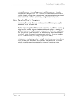 Router Security Principles and Goals




        of time information. Direct the logging host to reliable time servers. Include a
        timestamp in each log message. This will allow you to trace network attacks more
        credibly. Finally, consider also sending the logs to write-once media or a dedicated
        printer to deal with worst case scenarios (e.g. compromise of the log host).

3.3.4. Operational Security Management
        Maintaining the security of a router over its operational lifetime requires regular
        assessment, testing, and correction.

        Another important aspect of lifetime security is preparing for problems. Keeping up
        to date backups of router configurations and installed IOS releases is essential for
        quick and reliable recovery from security compromises or simple hardware failures.
        Plan your recovery actions, write down the procedures, and then exercise the plan
        periodically so that all the participants understand their roles. Your recovery plan
        must be coordinated with your security policy (see next section).

        In the case of a security compromise, it is highly desirable to preserve the evidence,
        so that it can be used in a forensic investigation or even prosecution. Include the
        steps for capturing the compromised state of a router in your recovery plan.




Version 1.1c                                                                                   45
 