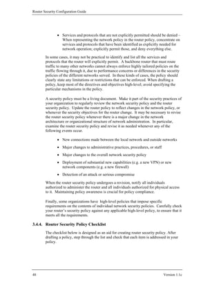Router Security Configuration Guide




                • Services and protocols that are not explicitly permitted should be denied –
                  When representing the network policy in the router policy, concentrate on
                  services and protocols that have been identified as explicitly needed for
                  network operation; explicitly permit those, and deny everything else.

        In some cases, it may not be practical to identify and list all the services and
        protocols that the router will explicitly permit. A backbone router that must route
        traffic to many other networks cannot always enforce highly tailored policies on the
        traffic flowing through it, due to performance concerns or differences in the security
        policies of the different networks served. In these kinds of cases, the policy should
        clearly state any limitations or restrictions that can be enforced. When drafting a
        policy, keep most of the directives and objectives high-level; avoid specifying the
        particular mechanisms in the policy.

        A security policy must be a living document. Make it part of the security practices of
        your organization to regularly review the network security policy and the router
        security policy. Update the router policy to reflect changes in the network policy, or
        whenever the security objectives for the router change. It may be necessary to revise
        the router security policy whenever there is a major change in the network
        architecture or organizational structure of network administration. In particular,
        examine the router security policy and revise it as needed whenever any of the
        following events occur.

                • New connections made between the local network and outside networks
                • Major changes to administrative practices, procedures, or staff
                • Major changes to the overall network security policy
                • Deployment of substantial new capabilities (e.g. a new VPN) or new
                  network components (e.g. a new firewall)
                • Detection of an attack or serious compromise

        When the router security policy undergoes a revision, notify all individuals
        authorized to administer the router and all individuals authorized for physical access
        to it. Maintaining policy awareness is crucial for policy compliance.

        Finally, some organizations have high-level policies that impose specific
        requirements on the contents of individual network security policies. Carefully check
        your router’s security policy against any applicable high-level policy, to ensure that it
        meets all the requirements.

3.4.4. Router Security Policy Checklist
        The checklist below is designed as an aid for creating router security policy. After
        drafting a policy, step through the list and check that each item is addressed in your
        policy.




48                                                                                   Version 1.1c
 