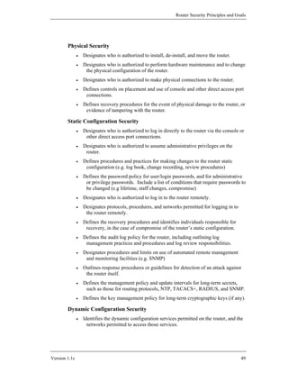 Router Security Principles and Goals




        Physical Security
               •   Designates who is authorized to install, de-install, and move the router.
               •   Designates who is authorized to perform hardware maintenance and to change
                    the physical configuration of the router.
               •   Designates who is authorized to make physical connections to the router.
               •   Defines controls on placement and use of console and other direct access port
                    connections.
               •   Defines recovery procedures for the event of physical damage to the router, or
                    evidence of tampering with the router.

        Static Configuration Security
               •   Designates who is authorized to log in directly to the router via the console or
                    other direct access port connections.
               •   Designates who is authorized to assume administrative privileges on the
                    router.
               •   Defines procedures and practices for making changes to the router static
                    configuration (e.g. log book, change recording, review procedures)
               •   Defines the password policy for user/login passwords, and for administrative
                    or privilege passwords. Include a list of conditions that require passwords to
                    be changed (e.g lifetime, staff changes, compromise)
               •   Designates who is authorized to log in to the router remotely.
               •   Designates protocols, procedures, and networks permitted for logging in to
                    the router remotely.
               •   Defines the recovery procedures and identifies individuals responsible for
                    recovery, in the case of compromise of the router’s static configuration.
               •   Defines the audit log policy for the router, including outlining log
                    management practices and procedures and log review responsibilities.
               •   Designates procedures and limits on use of automated remote management
                    and monitoring facilities (e.g. SNMP)
               •   Outlines response procedures or guidelines for detection of an attack against
                    the router itself.
               •   Defines the management policy and update intervals for long-term secrets,
                    such as those for routing protocols, NTP, TACACS+, RADIUS, and SNMP.
               •   Defines the key management policy for long-term cryptographic keys (if any).

        Dynamic Configuration Security
               •   Identifies the dynamic configuration services permitted on the router, and the
                     networks permitted to access those services.




Version 1.1c                                                                                      49
 