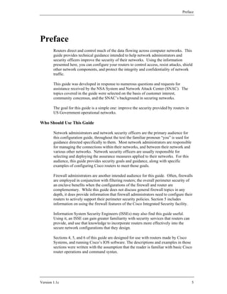 Preface




Preface
        Routers direct and control much of the data flowing across computer networks. This
        guide provides technical guidance intended to help network administrators and
        security officers improve the security of their networks. Using the information
        presented here, you can configure your routers to control access, resist attacks, shield
        other network components, and protect the integrity and confidentiality of network
        traffic.

        This guide was developed in response to numerous questions and requests for
        assistance received by the NSA System and Network Attack Center (SNAC). The
        topics covered in the guide were selected on the basis of customer interest,
        community concensus, and the SNAC’s background in securing networks.

        The goal for this guide is a simple one: improve the security provided by routers in
        US Government operational networks.

Who Should Use This Guide

        Network administrators and network security officers are the primary audience for
        this configuration guide, throughout the text the familiar pronoun “you” is used for
        guidance directed specifically to them. Most network administrators are responsible
        for managing the connections within their networks, and between their network and
        various other networks. Network security officers are usually responsible for
        selecting and deploying the assurance measures applied to their networks. For this
        audience, this guide provides security goals and guidance, along with specific
        examples of configuring Cisco routers to meet those goals.

        Firewall administrators are another intended audience for this guide. Often, firewalls
        are employed in conjunction with filtering routers; the overall perimeter security of
        an enclave benefits when the configurations of the firewall and router are
        complementary. While this guide does not discuss general firewall topics in any
        depth, it does provide information that firewall administrators need to configure their
        routers to actively support their perimeter security policies. Section 5 includes
        information on using the firewall features of the Cisco Integrated Security facility.

        Information System Security Engineers (ISSEs) may also find this guide useful.
        Using it, an ISSE can gain greater familiarity with security services that routers can
        provide, and use that knowledge to incorporate routers more effectively into the
        secure network configurations that they design.

        Sections 4, 5, and 6 of this guide are designed for use with routers made by Cisco
        Systems, and running Cisco’s IOS software. The descriptions and examples in those
        sections were written with the assumption that the reader is familiar with basic Cisco
        router operations and command syntax.




Version 1.1c                                                                                     5
 