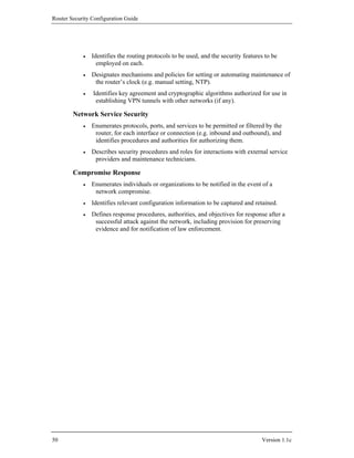 Router Security Configuration Guide




            •   Identifies the routing protocols to be used, and the security features to be
                  employed on each.
            •   Designates mechanisms and policies for setting or automating maintenance of
                 the router’s clock (e.g. manual setting, NTP).
            •   Identifies key agreement and cryptographic algorithms authorized for use in
                 establishing VPN tunnels with other networks (if any).

        Network Service Security
            •   Enumerates protocols, ports, and services to be permitted or filtered by the
                 router, for each interface or connection (e.g. inbound and outbound), and
                 identifies procedures and authorities for authorizing them.
            •   Describes security procedures and roles for interactions with external service
                 providers and maintenance technicians.

        Compromise Response
            •   Enumerates individuals or organizations to be notified in the event of a
                 network compromise.
            •   Identifies relevant configuration information to be captured and retained.
            •   Defines response procedures, authorities, and objectives for response after a
                 successful attack against the network, including provision for preserving
                 evidence and for notification of law enforcement.




50                                                                                   Version 1.1c
 