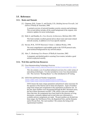 Router Security Principles and Goals




3.5. References
3.5.1. Books and Manuals
        [1] Chapman, D.B., Cooper, S., and Zwicky, E.D., Building Internet Firewalls, 2nd
            Edition, O’Reilly & Associates, 2000.
                 A seminal overview of network boundary security concerns and techniques.
                 This revised edition includes all the sound background of the original, with
                 extensive updates for newer technologies.

        [2] Held, G. and Hundley, K., Cisco Security Architectures, McGraw-Hill, 1999.
                 This book includes excellent general advice about router and router-related
                 network security, in addition to its Cisco-specific material.

        [3] Stevens, W.R., TCP/IP Illustrated, Volume 1, Addison-Wesley, 1994.
                 The most comprehensive and readable guide to the TCP/IP protocol suite;
                 great technical background for any network analyst.

        [4] Akin, T., Hardening Cisco Routers, O’Reilly & Associates, 2002.
                 A pragmatic and detailed guide to securing Cisco routers; includes a good
                 section on physical security.

3.5.2. Web Sites and On-Line Resources
        [5] Cisco Internetworking Technology Overview
               http://www.cisco.com/univercd/cc/td/doc/cisintwk/ito_doc/
                 This site contains a set of excellent technical overviews for a wide variety of
                 networking technologies. It is also included on every Cisco documentation
                 CD. The overview “Routing Basics” is a fine introduction to IP routing.

        [6] IANA Port and Protocol Number Assignments
               http://www.iana.org/assignments/port-numbers
               http://www.iana.org/assignments/protocol-numbers
                 IANA houses the many unique parameters and protocol values necessary for
                 the operation of the Internet and its future development. Types of numbers
                 range from unique port assignments to the registration of character sets. In
                 the past, these numbers were documented through the RFC document series,
                 the last of these documents was RFC 1700, which is also now outdated.
                 Since that time, the assignments have been listed in this directory as living
                 documents, constantly updated and revised when new information is
                 available and new assignments are made. The port numbers are divided into
                 three ranges: the Well Known Ports, the Registered Ports, and the Dynamic
                 and/or Private Ports. The ‘port-numbers’ file contains the listing of all
                 registered port numbers.




Version 1.1c                                                                                   51
 