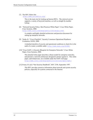 Router Security Configuration Guide




        [7] The RFC Editor Site
              http://www.rfc-editor.org/
                This is the main site for looking up Internet RFCs. The retrieval service
                supports a variety of keyword searches, as well as straight by-number
                lookup.

        [8] “Network Security Policy: Best Practices White Paper”, Cisco White Paper,
            Cisco Systems, 2000.
             http://www.cisco.com/warp/public/126/secpol.html
                A complex and highly detailed architecture and practices document for
                setting up enterprise networks.

        [9] Naidu, K. “Cisco Checklist”, Security Consensus Operational Readiness
            Evaluation, SANS, 2000.
                A detailed checklist of security and operational conditions to check for in the
                audit of a router; available under: http://www.sans.org/SCORE/.

        [10] “Cisco SAFE: A Security Blueprint for Enterprise Networks”, Cisco White
             Paper, Cisco Systems, 2000.
                This detailed white paper describes a threat model for enterprise networks,
                and presents a network architecture designed to protect against it. This white
                paper, and related ones, are available under the SAFE web page:
                http://www.cisco.com/warp/public/cc/so/cuso/epso/sqfr/.

        [11] Fraser, B. (ed.) “Site Security Handbook”, RFC 2196, September 1997.
                This RFC provides extensive information about network and system security
                policies, especially for systems connected to the Internet.




52                                                                                 Version 1.1c
 